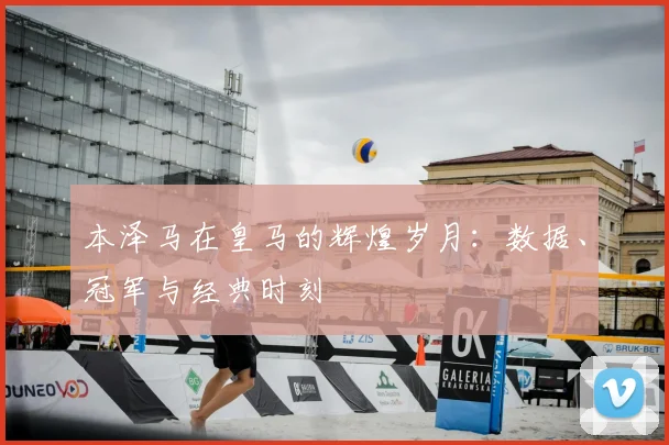 本泽马在皇马的辉煌岁月：数据、冠军与经典时刻