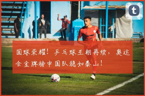 国球荣耀！乒乓球王朝再续，奥运会金牌榜中国队稳如泰山！