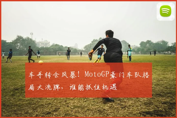 车手转会风暴!MotoGP豪门车队格局大洗牌,谁能抓住机遇