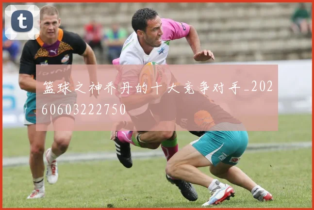 篮球之神乔丹的十大竞争对手_20260603222750