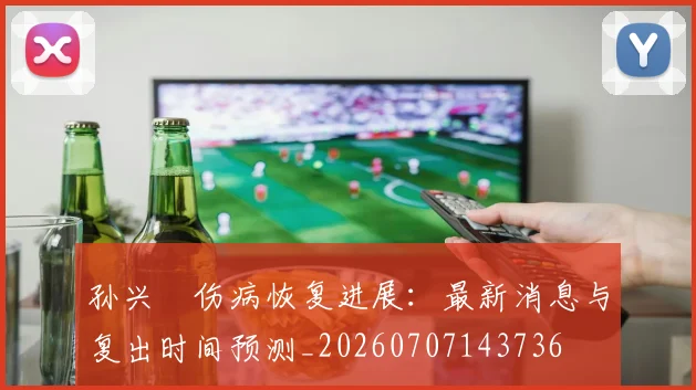 孙兴慜伤病恢复进展:最新消息与复出时间预测_20260707143736