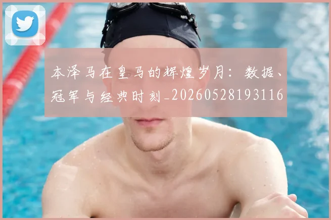 本泽马在皇马的辉煌岁月:数据、冠军与经典时刻_20260528193116