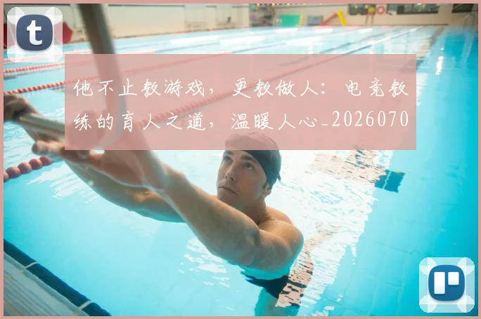 他不止教游戏,更教做人:电竞教练的育人之道,温暖人心_20260704165258