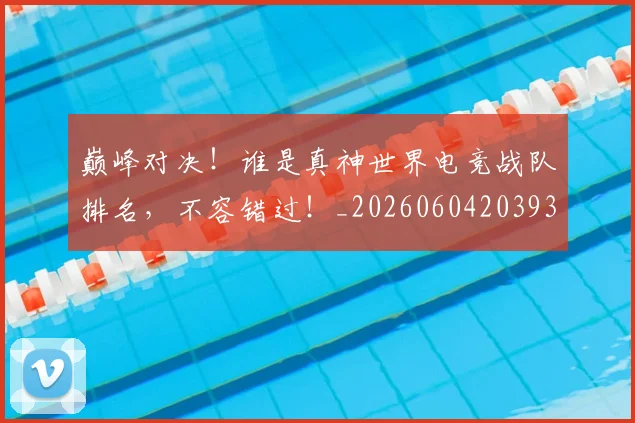 巅峰对决！谁是真神世界电竞战队排名，不容错过！_20260604203934