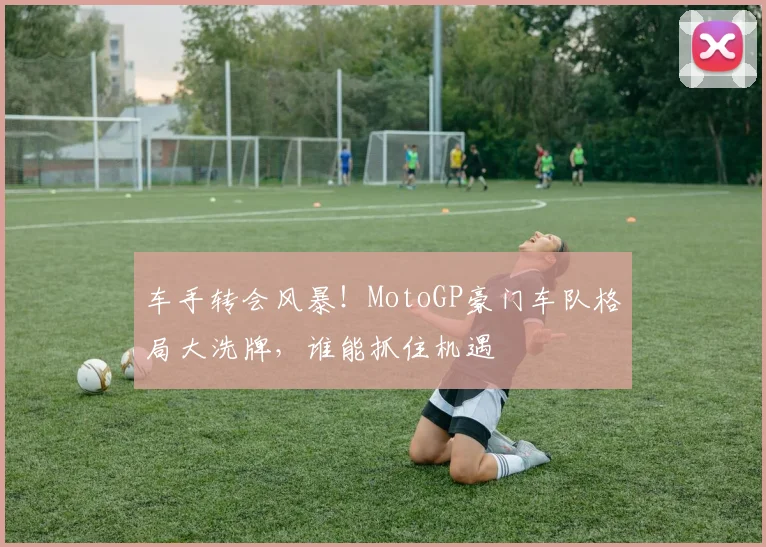 车手转会风暴！MotoGP豪门车队格局大洗牌，谁能抓住机遇