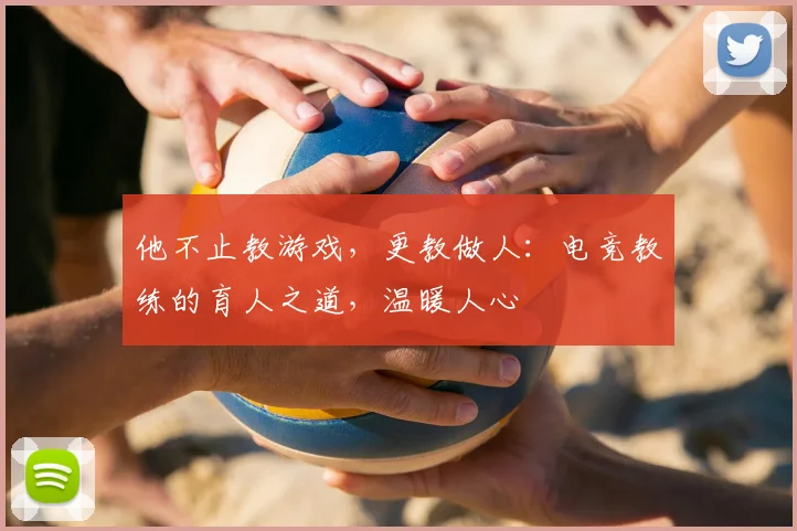 他不止教游戏,更教做人:电竞教练的育人之道,温暖人心