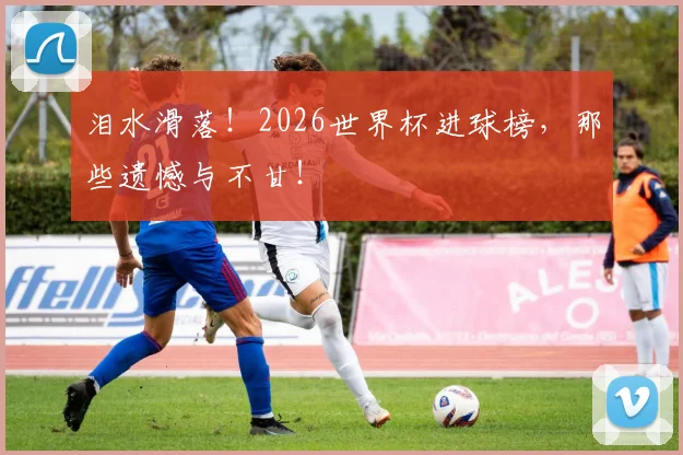泪水滑落!2026世界杯进球榜,那些遗憾与不甘!